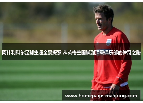 阿什利科尔足球生涯全景探索 从英格兰国脚到顶级俱乐部的传奇之路