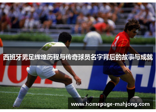 西班牙男足辉煌历程与传奇球员名字背后的故事与成就