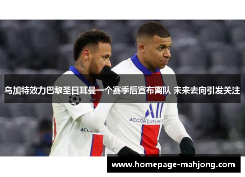 乌加特效力巴黎圣日耳曼一个赛季后宣布离队 未来去向引发关注